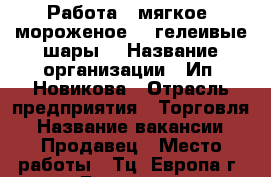 Работа “ мягкое “мороженое“ “ гелеивые шары“ › Название организации ­ Ип. Новикова › Отрасль предприятия ­ Торговля › Название вакансии ­ Продавец › Место работы ­ Тц. Европа г. Барнаул. › Максимальный оклад ­ 400 › Процент ­ 10 › База расчета процента ­ От выручки › Возраст от ­ 18 › Возраст до ­ 60 - Алтайский край Работа » Вакансии   